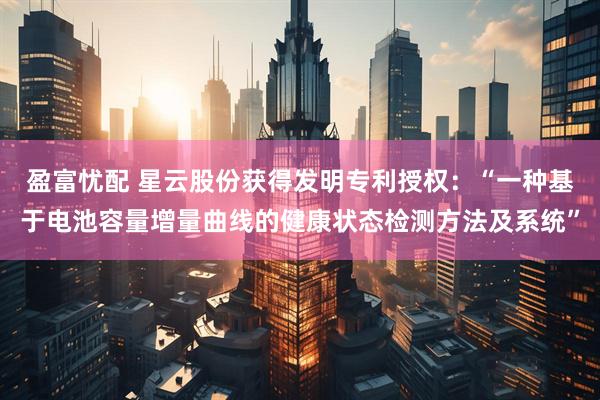 盈富忧配 星云股份获得发明专利授权：“一种基于电池容量增量曲线的健康状态检测方法及系统”