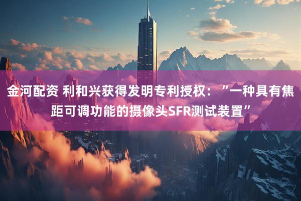 金河配资 利和兴获得发明专利授权：“一种具有焦距可调功能的摄像头SFR测试装置”