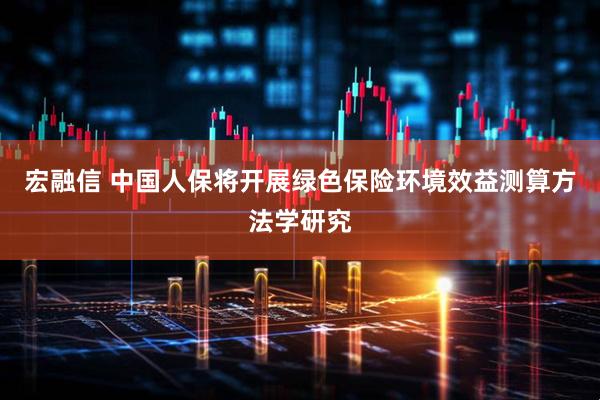宏融信 中国人保将开展绿色保险环境效益测算方法学研究