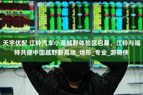 天宇优配 江铃汽车小蓝越野体验区启幕，江铃与福特共建中国越野新高地_地形_专业_游骑侠
