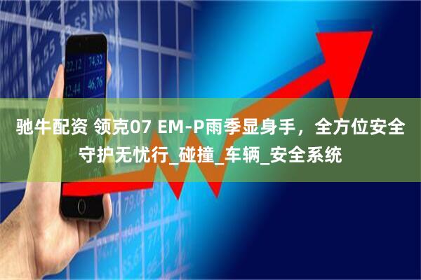 驰牛配资 领克07 EM-P雨季显身手，全方位安全守护无忧行_碰撞_车辆_安全系统