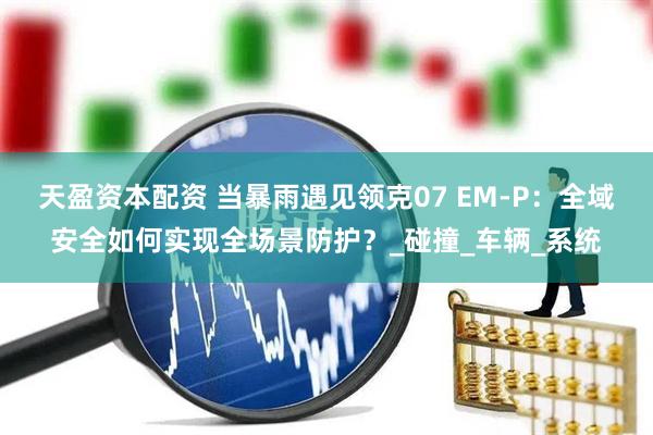 天盈资本配资 当暴雨遇见领克07 EM-P：全域安全如何实现全场景防护？_碰撞_车辆_系统