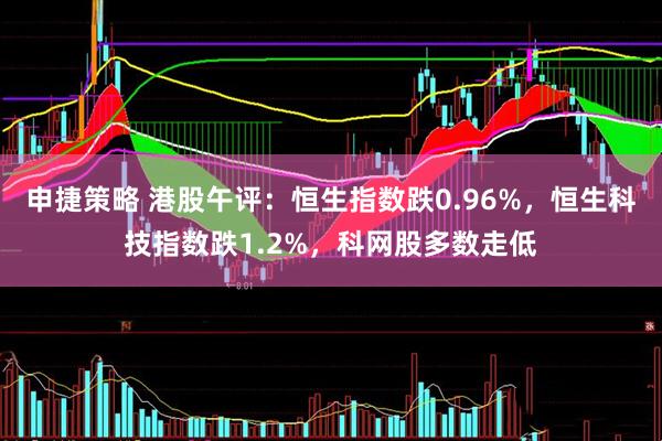 申捷策略 港股午评：恒生指数跌0.96%，恒生科技指数跌1.2%，科网股多数走低