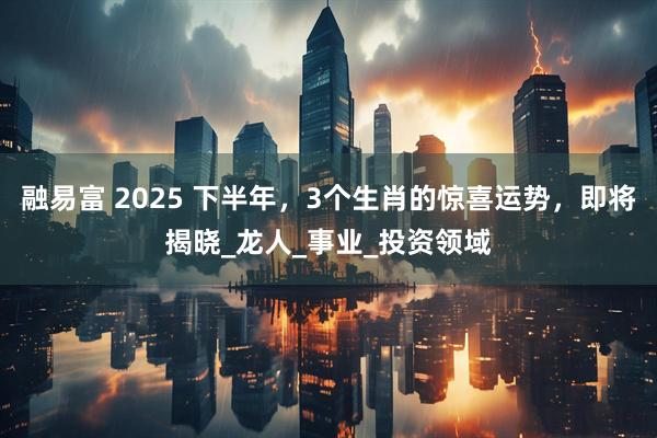 融易富 2025 下半年，3个生肖的惊喜运势，即将揭晓_龙人_事业_投资领域