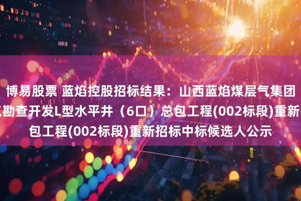 博易股票 蓝焰控股招标结果：山西蓝焰煤层气集团有限责任公司煤层气勘查开发L型水平井（6口）总包工程(002标段)重新招标中标候选人公示