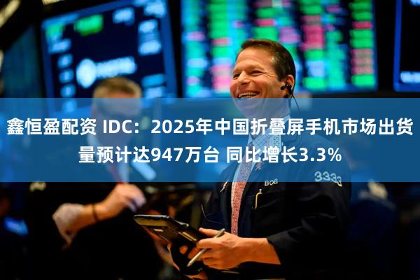 鑫恒盈配资 IDC：2025年中国折叠屏手机市场出货量预计达947万台 同比增长3.3%