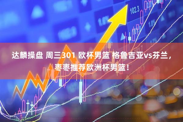 达麟操盘 周三301 欧杯男篮 格鲁吉亚vs芬兰，枣枣推荐欧洲杯男篮！