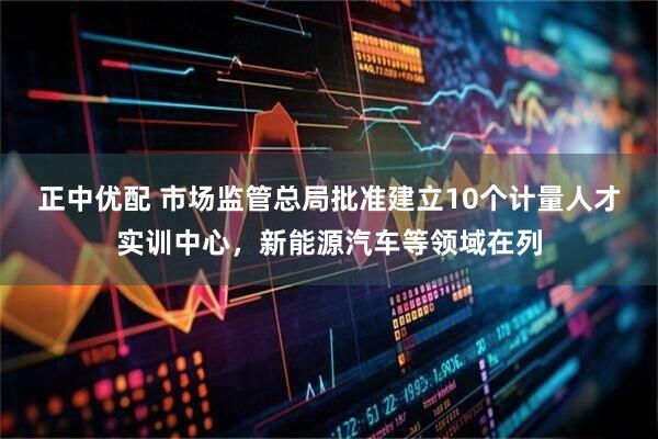 正中优配 市场监管总局批准建立10个计量人才实训中心，新能源汽车等领域在列